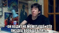  он ходит не может ещё...это пиздец вообще блять..