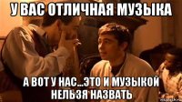 у вас отличная музыка а вот у нас...это и музыкой нельзя назвать