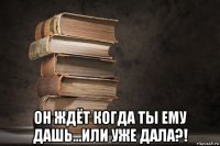  он ждёт когда ты ему дашь...или уже дала?!