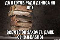 да я готов ради дениса на все все что он захочет, даже секс и бабло!