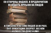 со стороны видней. я предпочитаю не вешать ярлыки на людей и тем более я не сужу людей за их расу, пол, ориентацию, возраст, вес или количество денег и ума!