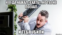 когда нажал «ехать», но ты не поехал и тебя убили