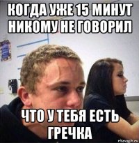 когда уже 15 минут никому не говорил что у тебя есть гречка