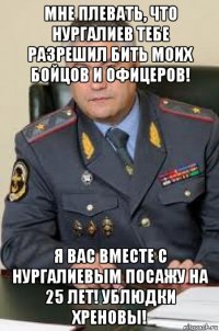 мне плевать, что нургалиев тебе разрешил бить моих бойцов и офицеров! я вас вместе с нургалиевым посажу на 25 лет! ублюдки хреновы!