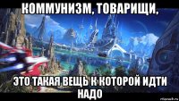 коммунизм, товарищи, это такая вещь к которой идти надо