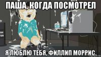 паша, когда посмотрел я люблю тебя, филлип моррис.