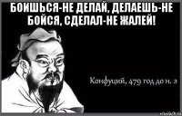 боишься-не делай, делаешь-не бойся, сделал-не жалей! 
