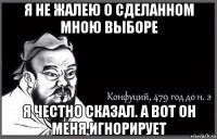 я не жалею о сделанном мною выборе я честно сказал. а вот он меня игнорирует
