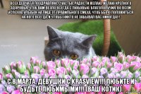 всех девчат я поздравляю, счастья, радости желаю. желаю крепкого здоровья, чтоб вам везло всегда с любовью. благополучия, во всём успехов, улыбок на лице от правильного смеха. чтоб было положиться на кого всегда, и чтобы никто не забывал вас никогда!!! с 8 марта, девушки с krasview!!! любите и будьте любимыми!!! (ваш котик)