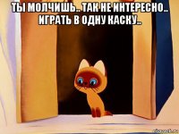 ты молчишь.. так не интересно.. играть в одну каску.. 