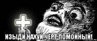  изыди нахуй чёрт помойный!