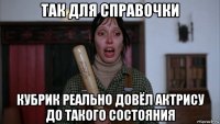 так для справочки кубрик реально довёл актрису до такого состояния