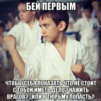 бей первым чтобы себя показать что не стоит с тобой иметь дело? нажить врагов?...или в тюрьму попасть?