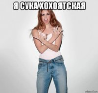 я сука хохоятская 