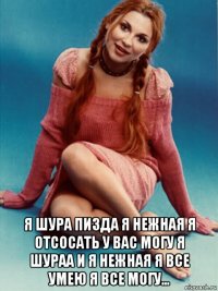  я шура пизда я нежная я отсосать у вас могу я шураа и я нежная я все умею я все могу...