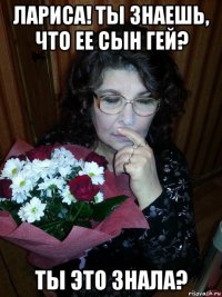 лариса! ты знаешь, что ее сын гей? ты это знала?