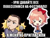 - ура! давайте все повеселимся на фестивале! - а меня не пригласили