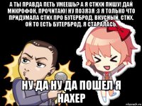 а ты правда петь умеешь? а я стихи пишу! дай микрофон, прочитаю! ну позязя :3 я только что придумала стих про бутерброд. вкусный. стих. ой то есть бутерброд. я старалась. ну да ну да пошел я нахер