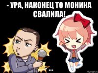 - ура, наконец то моника свалила! - ...