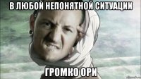 в любой непонятной ситуации громко ори
