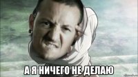  а я ничего не делаю