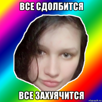 все сдолбится все захуячится