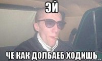 эй че как долбаеб ходишь