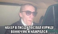  нахер в пизду послал курицу вонючую и нажрался