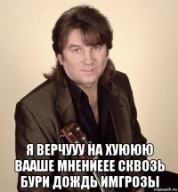  я верчууу на хуююю вааше мнениеее сквозь бури дождь имгрозы