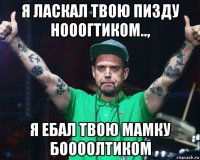 я ласкал твою пизду нооогтиком.., я ебал твою мамку боооолтиком