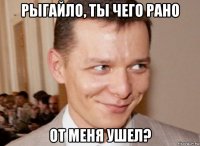 рыгайло, ты чего рано от меня ушел?