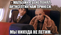 ‪мальчик, ты не понял. антисептик нам принеси. мы никуда не летим.