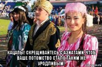  кацапы! скрещивайтесь с азиатами, чтоб ваше потомство стало таким же уродливым!