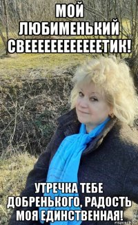 мой любименький свеееееееееееетик! утречка тебе добренького, радость моя единственная!