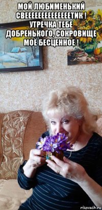 мой любименький свеееееееееееееетик ! утречка тебе добренького, сокровище моё бесценное ! 