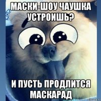 маски-шоу чаушка устроишь? и пусть продлится маскарад