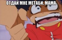 отдай мне метаби, мама 