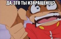 да, это ты извращенец? 