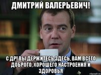 дмитрий валерьевич! с др! вы держитесь здесь, вам всего доброго, хорошего настроения и здоровья