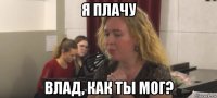 я плачу влад, как ты мог?
