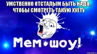 умственно отсталым быть надо, чтобы смотреть такую хуету 