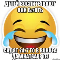 детей воспитывают они б#ять сидят 24/7 то в bubuta да whatsapp (e)