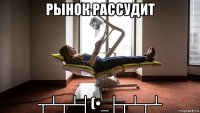 рынок рассудит ┬┴┬┴┤(•_├┬┴┬┴