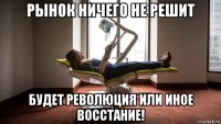 рынок ничего не решит будет революция или иное восстание!