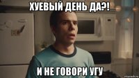 хуевый день да?! и не говори угу