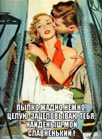  пылко,жадно,нежно, целую-зацеловываю тебя, найдёныш мой славненький !
