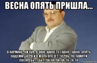 весна опять пришла... в кармане..ни хуя..в окне какое то гавно-гавно..опять защемит нерв и в жопу влезет..червь..по памяти поскребут..ебут..па-па-па-па-та-та-та