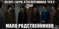 ну вот, гарри, а ты переживал, что у тебя мало родственников