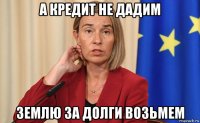 а кредит не дадим землю за долги возьмем