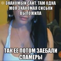 знакомый сайт. там одна моя знакомая сиськи выложила так ее потом заебали спамеры